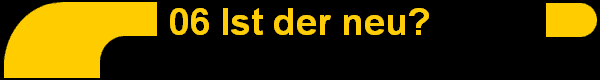 06 Ist der neu?